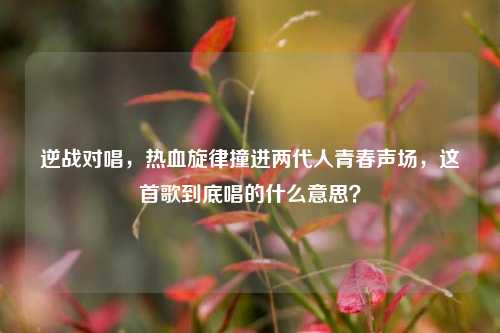 逆战对唱，热血旋律撞进两代人青春声场，这首歌到底唱的什么意思？
