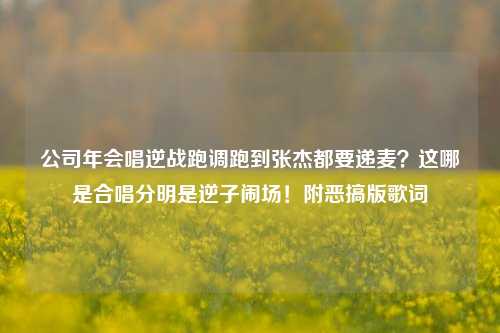 公司年会唱逆战跑调跑到张杰都要递麦?这哪是合唱分明是逆子闹场!附恶搞版歌词
