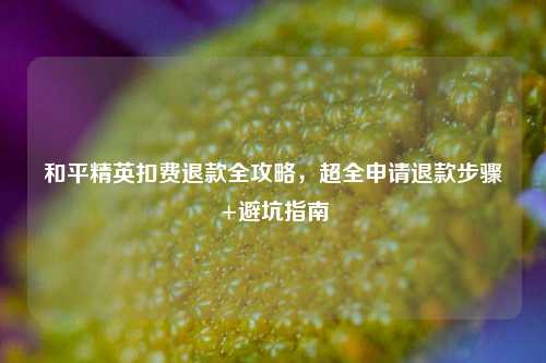 和平精英扣费退款全攻略,超全申请退款步骤+避坑指南