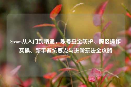 Steam从入门到精通，账号安全防护、跨区操作实操、新手避坑要点与进阶玩法全攻略