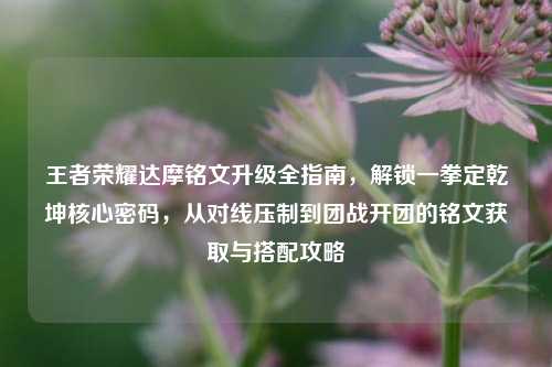 王者荣耀达摩铭文升级全指南,解锁一拳定乾坤核心密码,从对线压制到团战开团的铭文获取与搭配攻略
