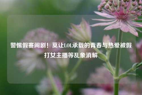 警惕假赛闹剧！莫让LOL承载的青春与热爱被假打女主播等乱象消解