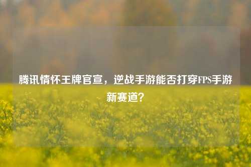 腾讯情怀王牌官宣,逆战手游能否打穿FPS手游新赛道?