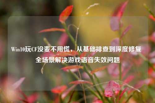 Win10玩CF没麦不用慌,从基础排查到深度修复 全场景解决游戏语音失效问题