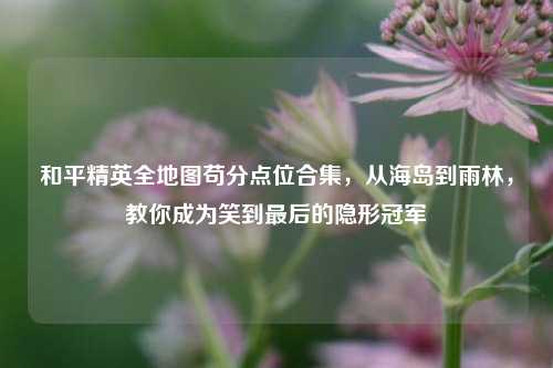 和平精英全地图苟分点位合集,从海岛到雨林,教你成为笑到最后的隐形冠军