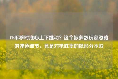 CF平移时准心上下跳动?这个被多数玩家忽略的弹道细节,竟是对枪胜率的隐形分水岭