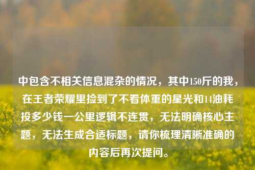 中包含不相关信息混杂的情况,其中150斤的我,在王者荣耀里捡到了不看体重的星光和14油耗投多少钱一公里逻辑不连贯,无法明确核心主题,无法生成合适标题,请你梳理清晰准确的内容后再次提问。