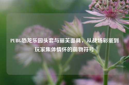 PUBG恐龙乐园头套与丽芙面具，从战场彩蛋到玩家集体情怀的萌物符号