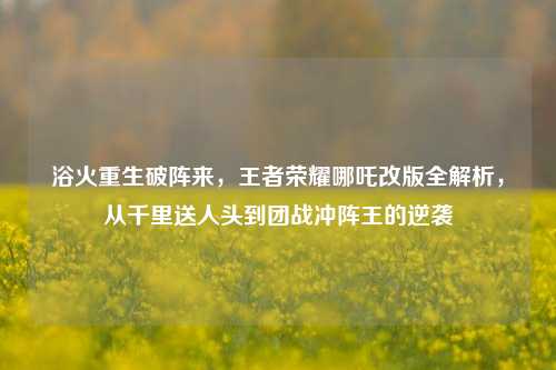 浴火重生破阵来,王者荣耀哪吒改版全解析,从千里送人头到团战冲阵王的逆袭