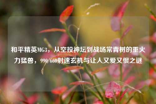 和平精英MG3,从空投神坛到战场常青树的重火力猛兽,990/660射速玄机与让人又爱又恨之谜