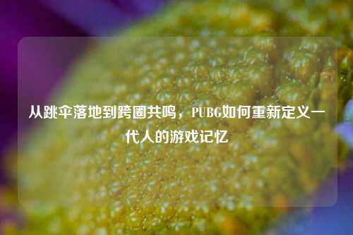 从跳伞落地到跨圈共鸣，PUBG如何重新定义一代人的游戏记忆