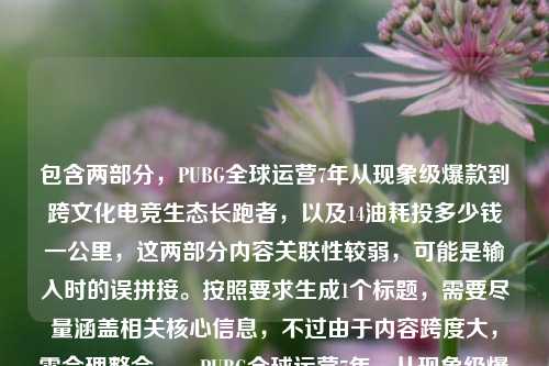 包含两部分,PUBG全球运营7年从现象级爆款到跨文化电竞生态长跑者,以及14油耗投多少钱一公里,这两部分内容关联性较弱,可能是输入时的误拼接。按照要求生成1个标题,需要尽量涵盖相关核心信息,不过由于内容跨度大,需合理整合,,PUBG全球运营7年,从现象级爆款到跨文化电竞生态长跑者,附14个油车辆每公里油费成本解析