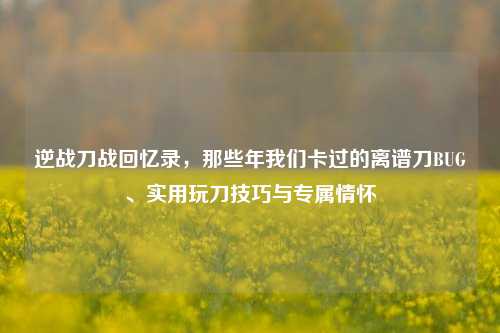 逆战刀战回忆录,那些年我们卡过的离谱刀BUG、实用玩刀技巧与专属情怀