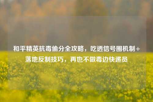 和平精英抗毒偷分全攻略,吃透信号圈机制+落地反制技巧,再也不做毒边快递员