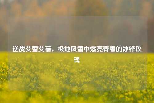 逆战艾雪艾蓓,极地风雪中燃亮青春的冰锋玫瑰