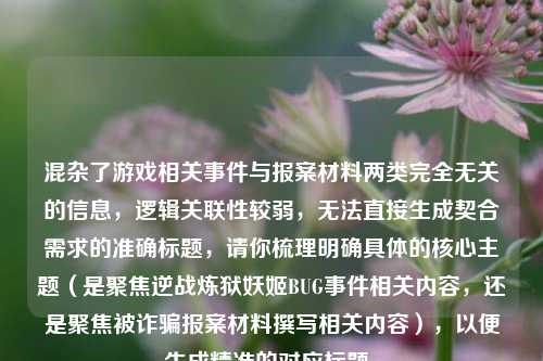 混杂了游戏相关事件与报案材料两类完全无关的信息,逻辑关联性较弱,无法直接生成契合需求的准确标题,请你梳理明确具体的核心主题(是聚焦逆战炼狱妖姬BUG事件相关内容,还是聚焦被诈骗报案材料撰写相关内容),以便生成精准的对应标题。