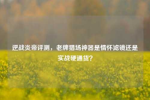 逆战炎帝评测，老牌猎场神器是情怀滤镜还是实战硬通货？