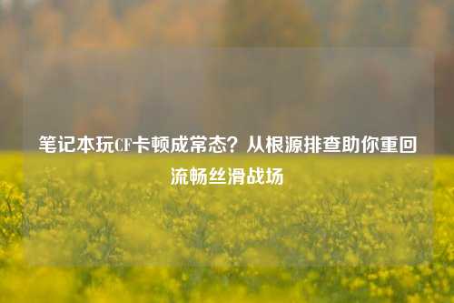 笔记本玩CF卡顿成常态?从根源排查助你重回流畅丝滑战场