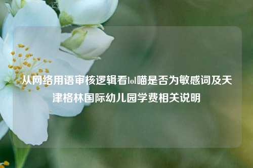 从网络用语审核逻辑看lol喵是否为敏感词及天津格林国际幼儿园学费相关说明