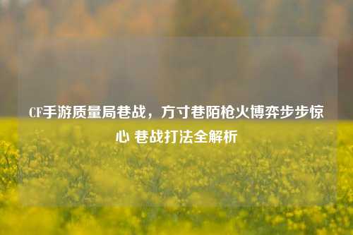 CF手游质量局巷战,方寸巷陌枪火博弈步步惊心 巷战打法全解析