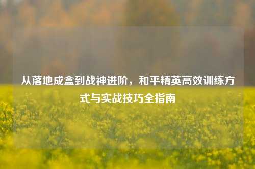从落地成盒到战神进阶，和平精英高效训练方式与实战技巧全指南