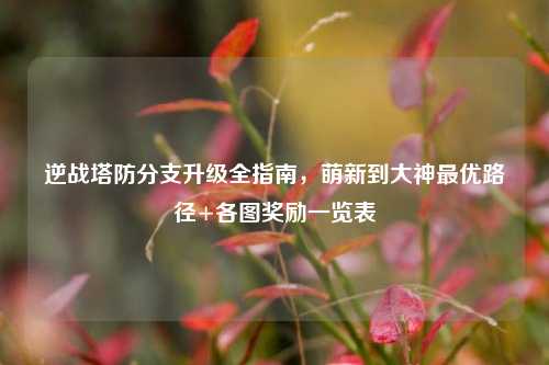 逆战塔防分支升级全指南,萌新到大神最优路径+各图奖励一览表