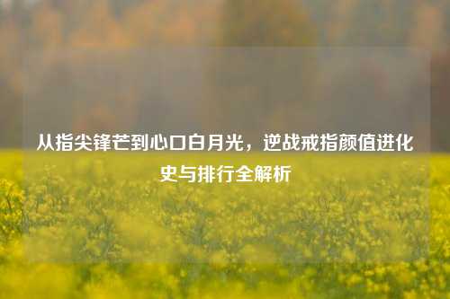 从指尖锋芒到心口白月光,逆战戒指颜值进化史与排行全解析