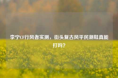李宁CF行风者实测,街头复古风平民潮鞋真能打吗?