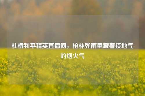 杜桥和平精英直播间,枪林弹雨里藏着接地气的烟火气