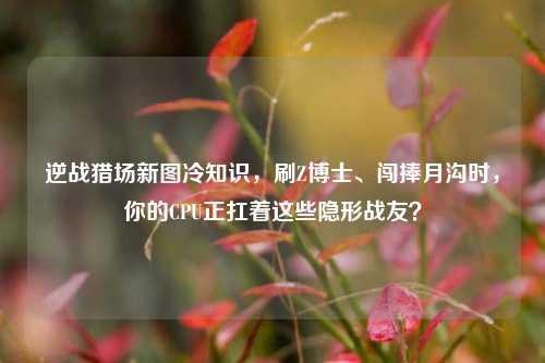 逆战猎场新图冷知识,刷Z博士、闯捧月沟时,你的CPU正扛着这些隐形战友?