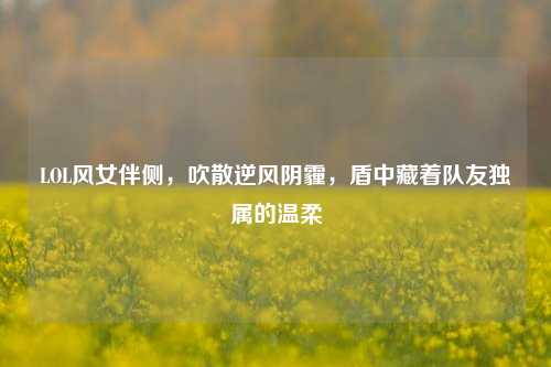 LOL风女伴侧,吹散逆风阴霾,盾中藏着队友独属的温柔