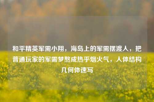 和平精英军需小翔，海岛上的军需摆渡人，把普通玩家的军需梦熬成热乎烟火气，人体结构几何体速写
