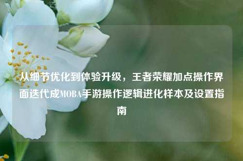 从细节优化到体验升级,王者荣耀加点操作界面迭代成MOBA手游操作逻辑进化样本及设置指南