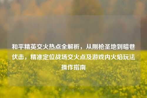 和平精英交火热点全解析,从刚枪圣地到暗巷伏击,精准定位战场交火点及游戏内火焰玩法操作指南