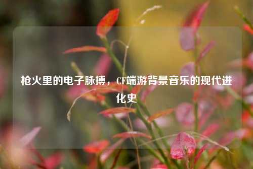 枪火里的电子脉搏,CF端游背景音乐的现代进化史