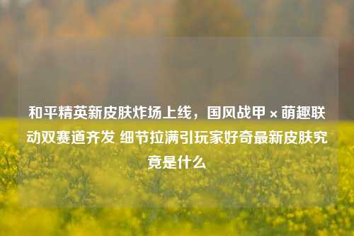 和平精英新皮肤炸场上线，国风战甲×萌趣联动双赛道齐发 细节拉满引玩家好奇最新皮肤究竟是什么