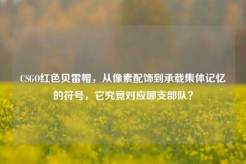 CSGO红色贝雷帽，从像素配饰到承载集体记忆的符号，它究竟对应哪支部队？
