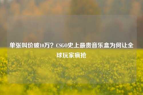 单张叫价破10万?CSGO史上最贵音乐盒为何让全球玩家疯抢
