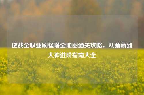 逆战全职业刷怪塔全地图通关攻略，从萌新到大神进阶指南大全