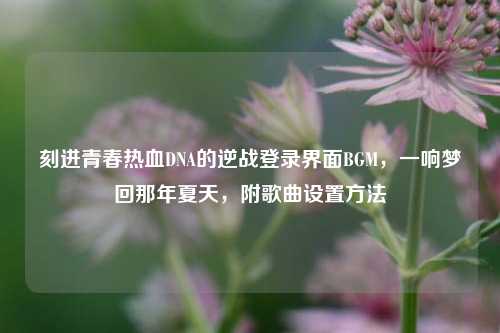 刻进青春热血DNA的逆战登录界面BGM，一响梦回那年夏天，附歌曲设置方法