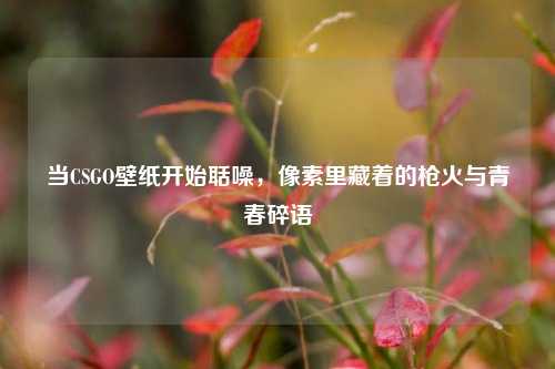 当CSGO壁纸开始聒噪，像素里藏着的枪火与青春碎语