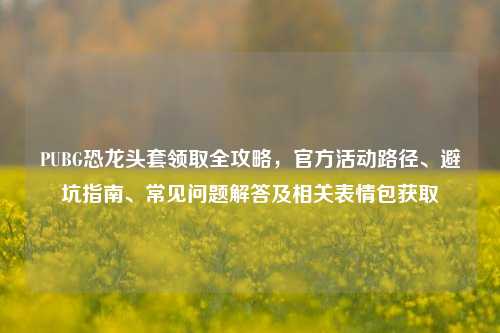 PUBG恐龙头套领取全攻略，官方活动路径、避坑指南、常见问题解答及相关表情包获取