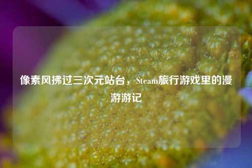 像素风拂过三次元站台,Steam旅行游戏里的漫游游记