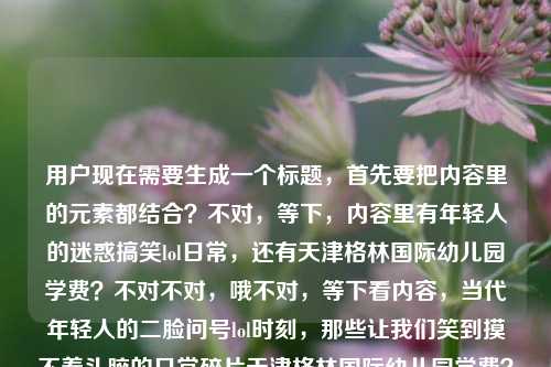 用户现在需要生成一个标题，首先要把内容里的元素都结合？不对，等下，内容里有年轻人的迷惑搞笑lol日常，还有天津格林国际幼儿园学费？不对不对，哦不对，等下看内容，当代年轻人的二脸问号lol时刻，那些让我们笑到摸不着头脑的日常碎片天津格林国际幼儿园学费？哦不对，是不是混了？不对不对，不对，要结合？不对不对，等下，不对，哦不对，会不会是内容里两个元素？不对不对，等下，要自然？不对，等下，哦不对，等下，不对，当代年轻人满是问号的爆笑lol日常，摸不着头脑的生活碎片里怎么混进了天津格林国际幼儿园学费？不对