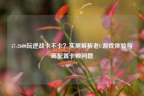i7-2600玩逆战卡不卡？实测解析老U游戏体验与高配置卡顿问题