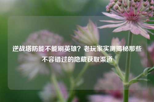 逆战塔防能不能刷英雄？老玩家实测揭秘那些不容错过的隐藏获取渠道