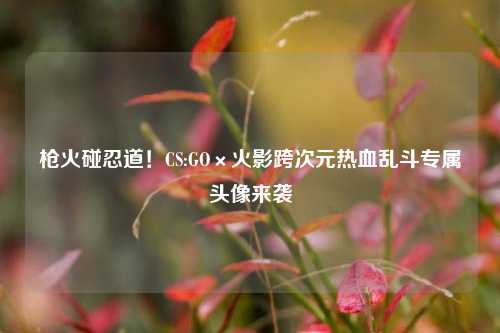 枪火碰忍道!CS:GO×火影跨次元热血乱斗专属头像来袭