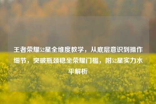 王者荣耀52星全维度教学，从底层意识到操作细节，突破瓶颈稳坐荣耀门槛，附52星实力水平解析