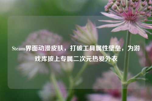 Steam界面动漫皮肤，打破工具属性壁垒，为游戏库披上专属二次元热爱外衣