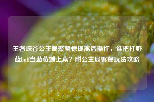 王者峡谷公主局聚餐惊现离谱操作,谁把打野蓝buff当蓝莓端上桌?附公主局聚餐玩法攻略